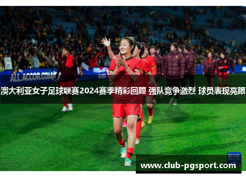 澳大利亚女子足球联赛2024赛季精彩回顾 强队竞争激烈 球员表现亮眼