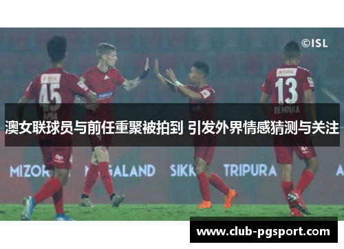 澳女联球员与前任重聚被拍到 引发外界情感猜测与关注