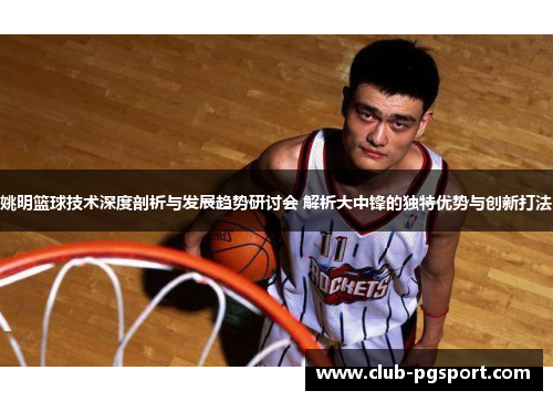 姚明篮球技术深度剖析与发展趋势研讨会 解析大中锋的独特优势与创新打法