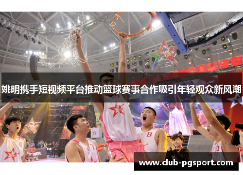 姚明携手短视频平台推动篮球赛事合作吸引年轻观众新风潮