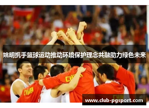 姚明携手篮球运动推动环境保护理念共融助力绿色未来 姚明携手篮球运动推动环境保护理念共融助力绿色未来