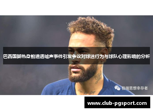 巴西国脚热身前遭遇嘘声事件引发争议对球迷行为与球队心理影响的分析
