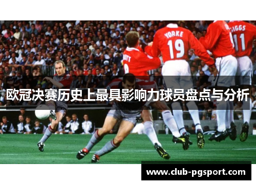 欧冠决赛历史上最具影响力球员盘点与分析 欧冠决赛历史上最具影响力球员盘点与分析