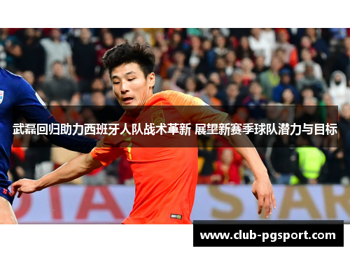 武磊回归助力西班牙人队战术革新 展望新赛季球队潜力与目标