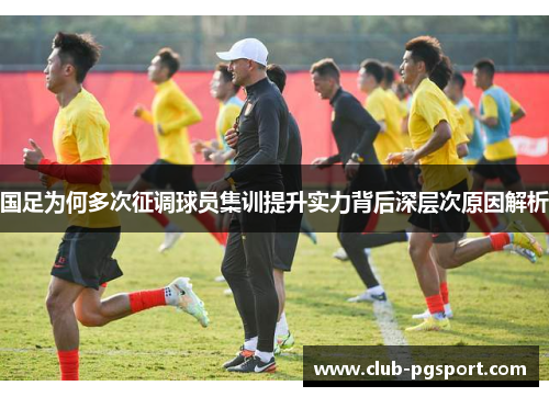 国足为何多次征调球员集训提升实力背后深层次原因解析