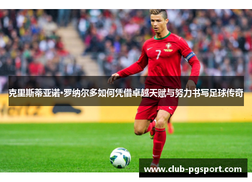 克里斯蒂亚诺·罗纳尔多如何凭借卓越天赋与努力书写足球传奇