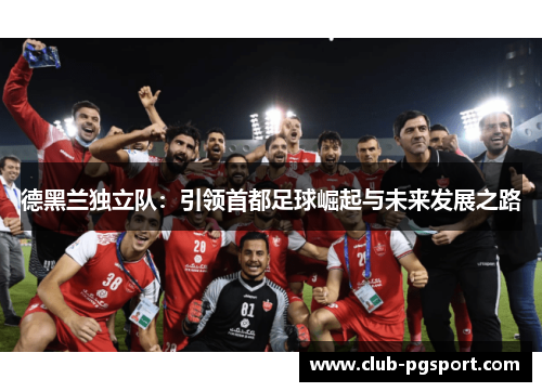 德黑兰独立队:引领首都足球崛起与未来发展之路 德黑兰独立队:引领首都足球崛起与未来发展之路