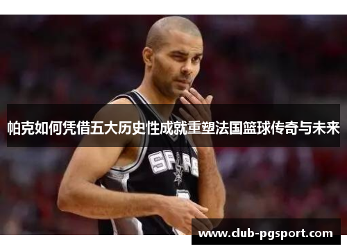 帕克如何凭借五大历史性成就重塑法国篮球传奇与未来