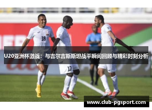 U20亚洲杯激战：与吉尔吉斯斯坦战平瞬间回顾与精彩时刻分析