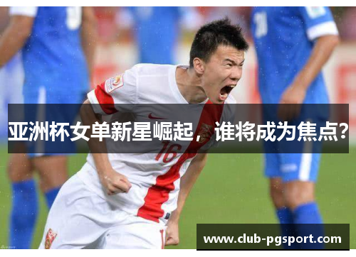 亚洲杯女单新星崛起,谁将成为焦点? 亚洲杯女单新星崛起,谁将成为焦点?