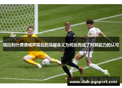 格拉利什遭遇嘘声背后的深层含义为何反而成了对其能力的认可 格拉利什遭遇嘘声背后的深层含义为何反而成了对其能力的认可