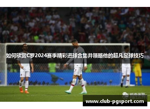 如何欣赏C罗2024赛季精彩进球合集并领略他的超凡足球技巧