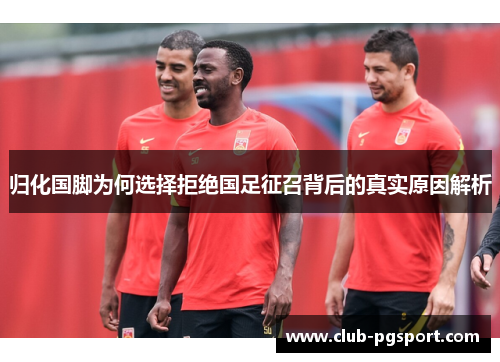 归化国脚为何选择拒绝国足征召背后的真实原因解析