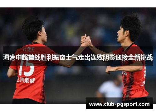 海港中超首战胜利振奋士气走出连败阴影迎接全新挑战