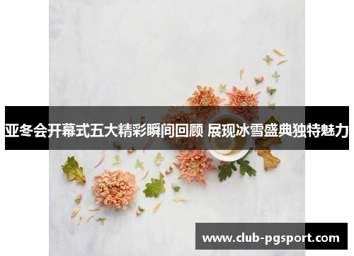 亚冬会开幕式五大精彩瞬间回顾 展现冰雪盛典独特魅力