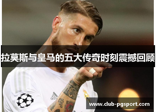 拉莫斯与皇马的五大传奇时刻震撼回顾 拉莫斯与皇马的五大传奇时刻震撼回顾