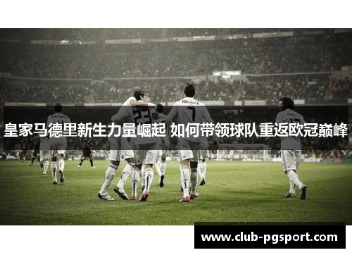 皇家马德里新生力量崛起 如何带领球队重返欧冠巅峰