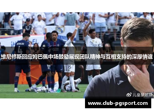 维尼修斯回应姆巴佩中场鼓励展现团队精神与互相支持的深厚情谊