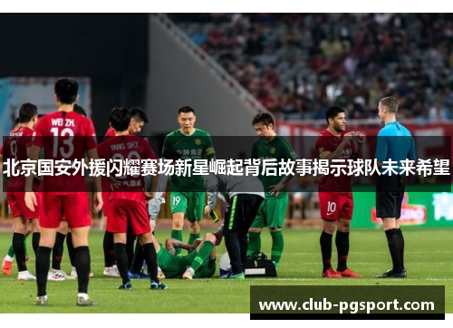 北京国安外援闪耀赛场新星崛起背后故事揭示球队未来希望 北京国安外援闪耀赛场新星崛起背后故事揭示球队未来希望