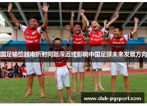 国足输给越南折射问题深远或影响中国足球未来发展方向 国足输给越南折射问题深远或影响中国足球未来发展方向
