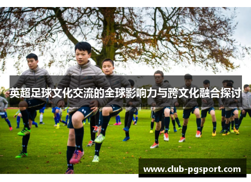 英超足球文化交流的全球影响力与跨文化融合探讨 英超足球文化交流的全球影响力与跨文化融合探讨