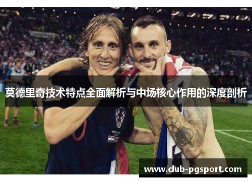 莫德里奇技术特点全面解析与中场核心作用的深度剖析 莫德里奇技术特点全面解析与中场核心作用的深度剖析