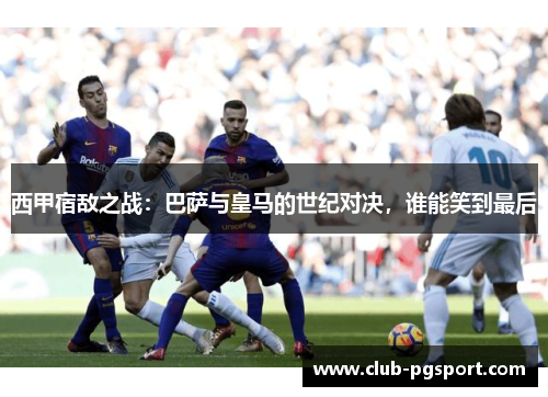 西甲宿敌之战:巴萨与皇马的世纪对决,谁能笑到最后 西甲宿敌之战:巴萨与皇马的世纪对决,谁能笑到最后