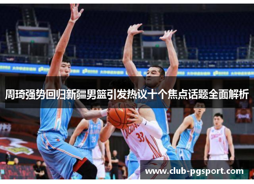 周琦强势回归新疆男篮引发热议十个焦点话题全面解析 周琦强势回归新疆男篮引发热议十个焦点话题全面解析
