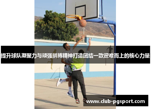 提升球队凝聚力与顽强拼搏精神打造团结一致迎难而上的核心力量 提升球队凝聚力与顽强拼搏精神打造团结一致迎难而上的核心力量