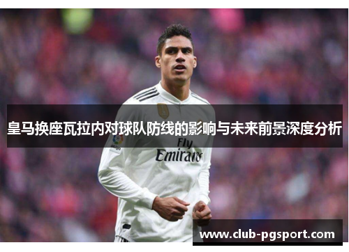 皇马换座瓦拉内对球队防线的影响与未来前景深度分析