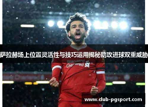 萨拉赫场上位置灵活性与技巧运用揭秘助攻进球双重威胁