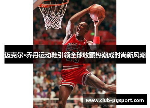 迈克尔·乔丹运动鞋引领全球收藏热潮成时尚新风潮 迈克尔·乔丹运动鞋引领全球收藏热潮成时尚新风潮