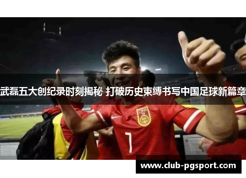 武磊五大创纪录时刻揭秘 打破历史束缚书写中国足球新篇章