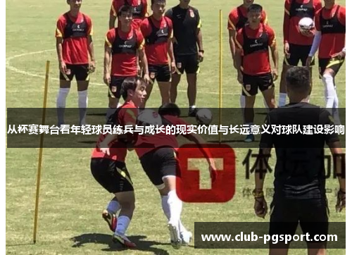 从杯赛舞台看年轻球员练兵与成长的现实价值与长远意义对球队建设影响 从杯赛舞台看年轻球员练兵与成长的现实价值与长远意义对球队建设影响