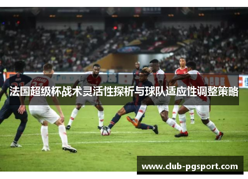 法国超级杯战术灵活性探析与球队适应性调整策略 法国超级杯战术灵活性探析与球队适应性调整策略