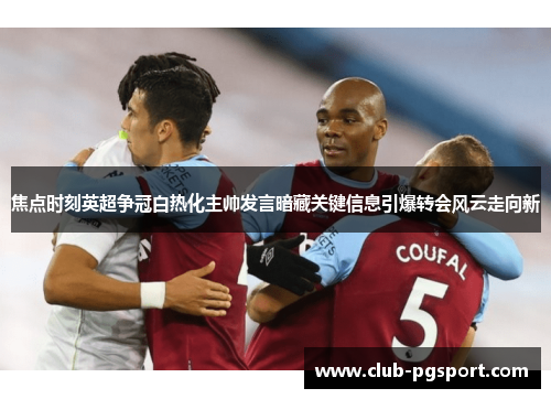 焦点时刻英超争冠白热化主帅发言暗藏关键信息引爆转会风云走向新